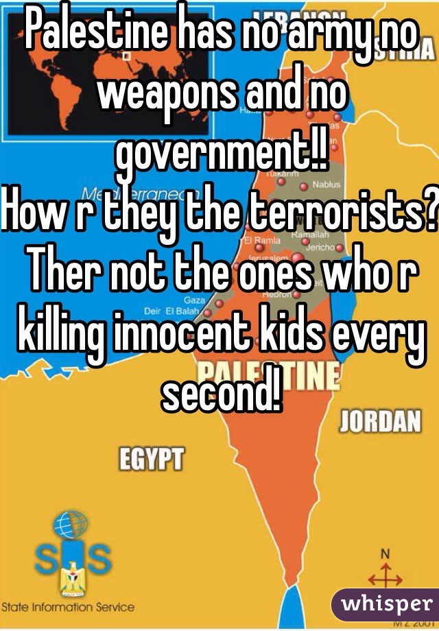 Palestine has no army no weapons and no government!! 
How r they the terrorists? Ther not the ones who r killing innocent kids every second! 