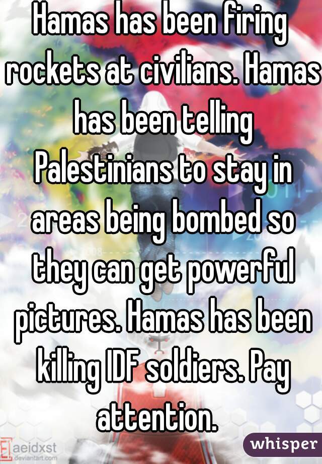 Hamas has been firing rockets at civilians. Hamas has been telling Palestinians to stay in areas being bombed so they can get powerful pictures. Hamas has been killing IDF soldiers. Pay attention.  