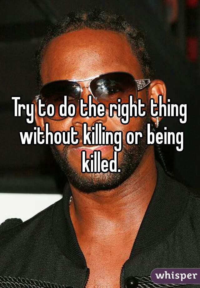 Try to do the right thing without killing or being killed.