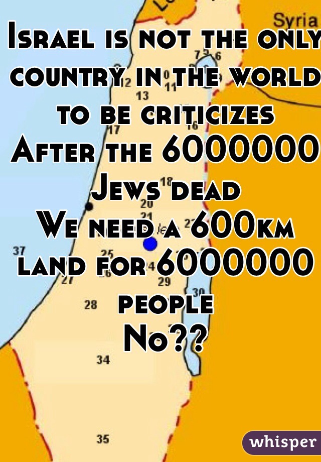 Israel is not the only country in the world to be criticizes 
After the 6000000 Jews dead
We need a 600km land for 6000000 people 
No??