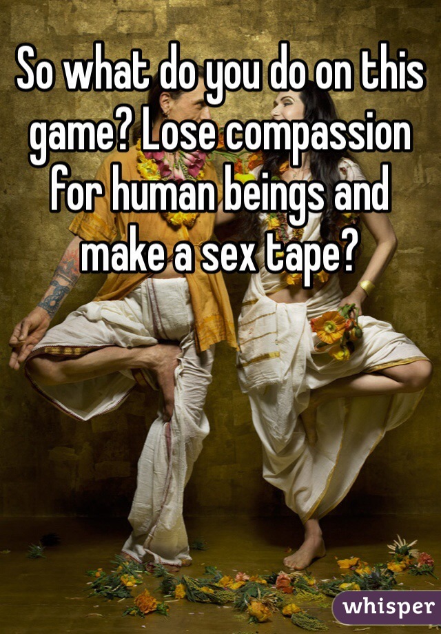 So what do you do on this game? Lose compassion for human beings and make a sex tape? 