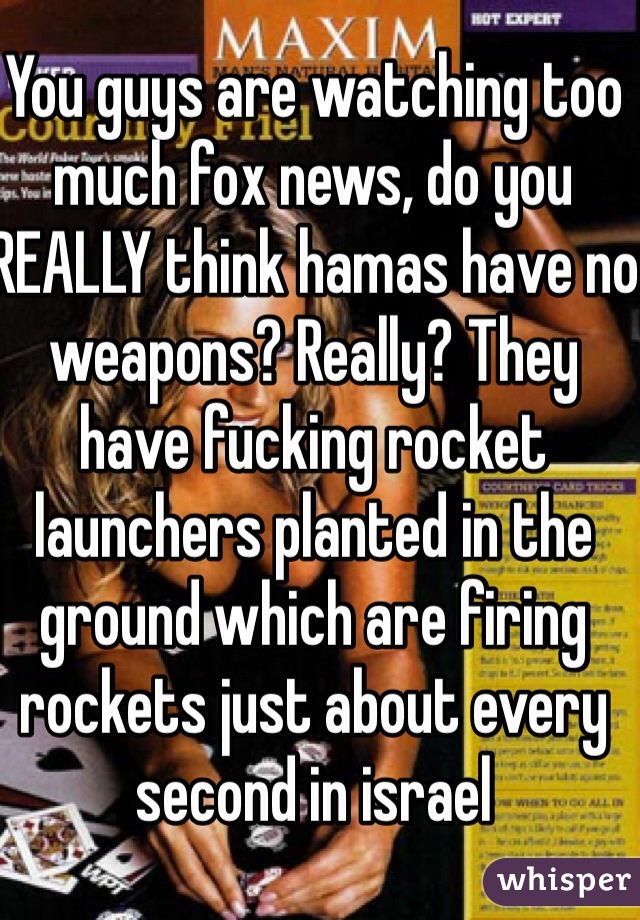 You guys are watching too much fox news, do you REALLY think hamas have no weapons? Really? They have fucking rocket launchers planted in the ground which are firing rockets just about every second in israel