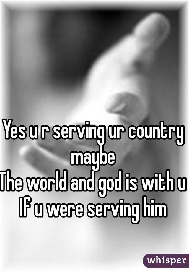 Yes u r serving ur country maybe 
The world and god is with u 
If u were serving him