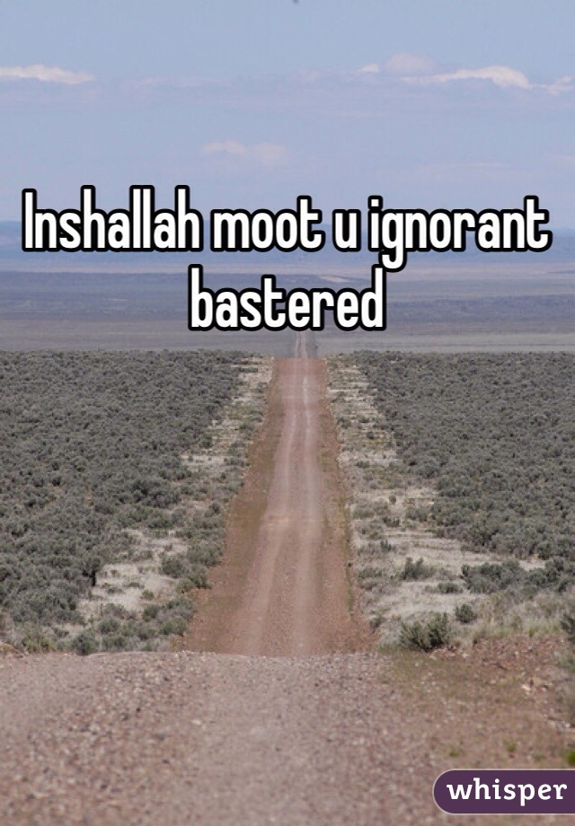 Inshallah moot u ignorant bastered