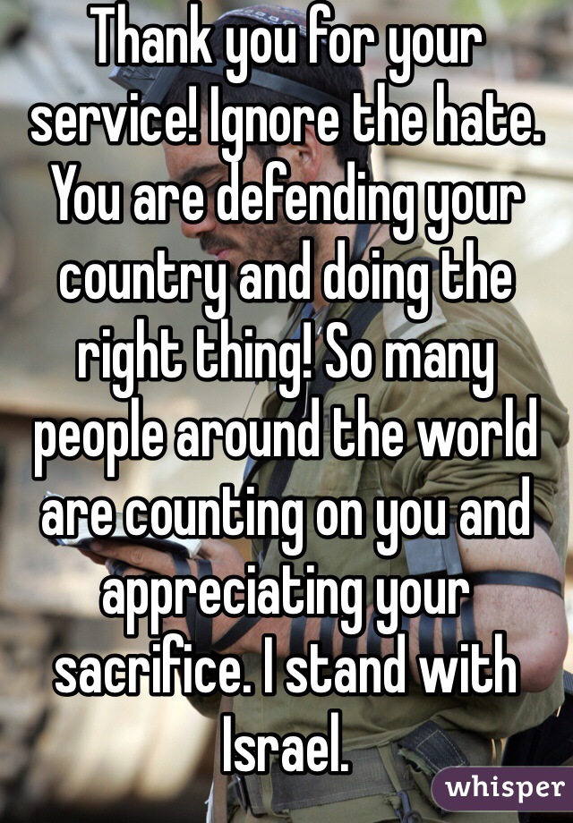 Thank you for your service! Ignore the hate. You are defending your country and doing the right thing! So many people around the world are counting on you and appreciating your sacrifice. I stand with Israel.