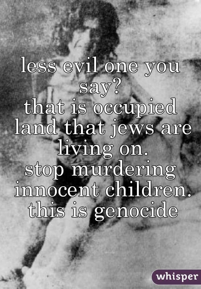 less evil one you say? 

that is occupied land that jews are living on.

stop murdering innocent children. this is genocide