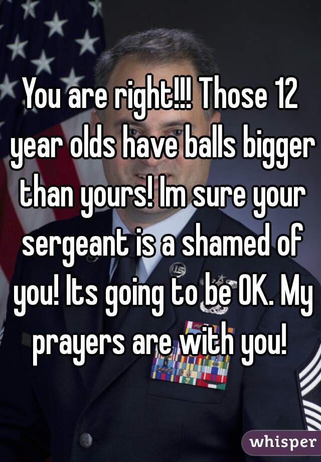 You are right!!! Those 12 year olds have balls bigger than yours! Im sure your sergeant is a shamed of you! Its going to be OK. My prayers are with you! 