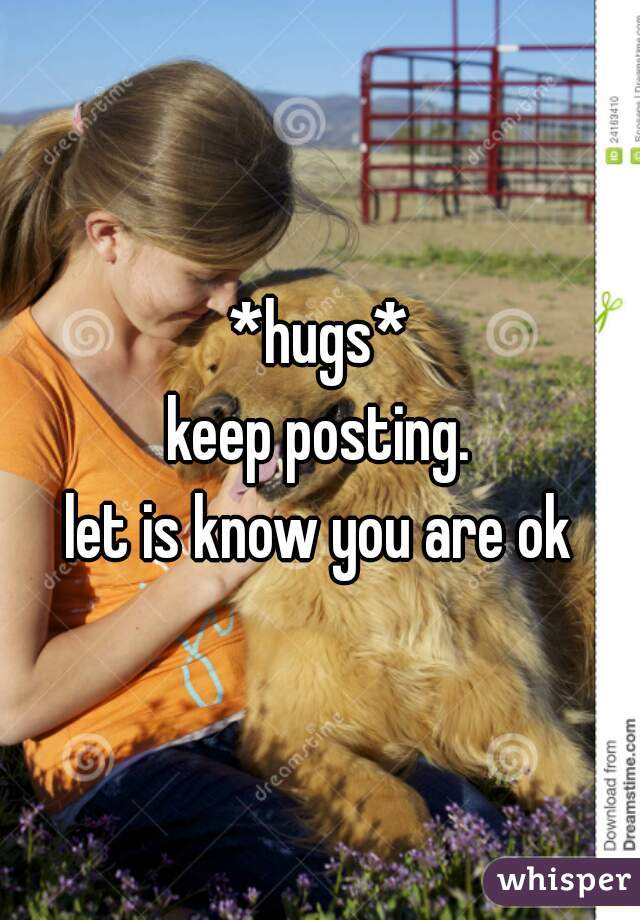 *hugs*
keep posting.
let is know you are ok