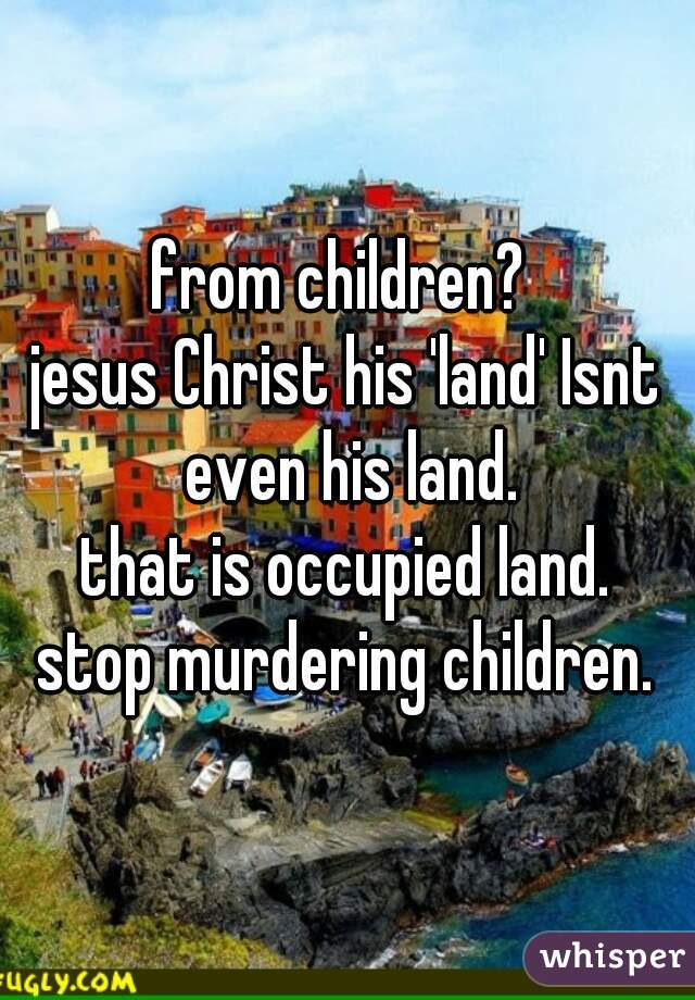 from children? 

jesus Christ his 'land' Isnt even his land.
that is occupied land.

stop murdering children.