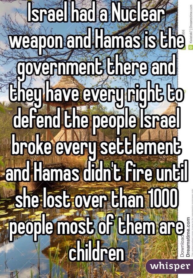 Israel had a Nuclear weapon and Hamas is the government there and they have every right to defend the people Israel broke every settlement and Hamas didn't fire until she lost over than 1000 people most of them are children 