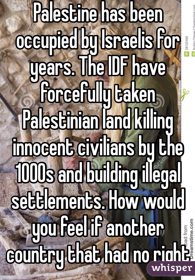 Palestine has been occupied by Israelis for years. The IDF have forcefully taken Palestinian land killing innocent civilians by the 1000s and building illegal settlements. How would you feel if another country that had no right to be there in the first place forced you out of your homes that have been yours for generations killed all your family and built houses there because they are Zionist Jews and your Christian or Muslim..