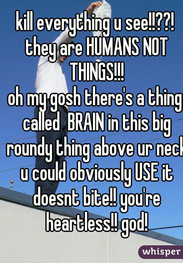 kill everything u see!!??! they are HUMANS NOT THINGS!!!
oh my gosh there's a thing called  BRAIN in this big roundy thing above ur neck u could obviously USE it doesnt bite!! you're heartless!! god!