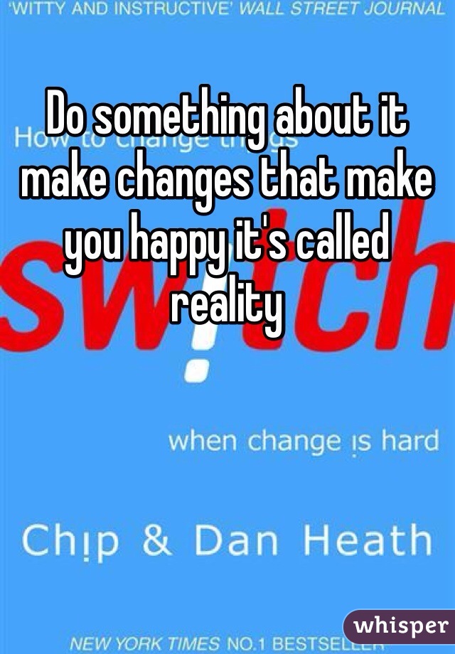 Do something about it make changes that make you happy it's called reality 