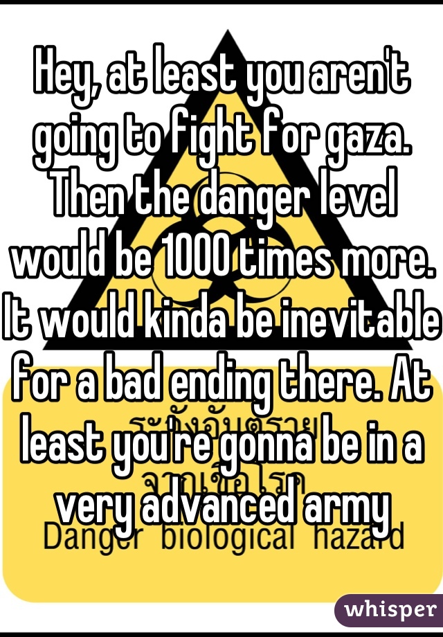 Hey, at least you aren't going to fight for gaza. Then the danger level would be 1000 times more. It would kinda be inevitable for a bad ending there. At least you're gonna be in a very advanced army