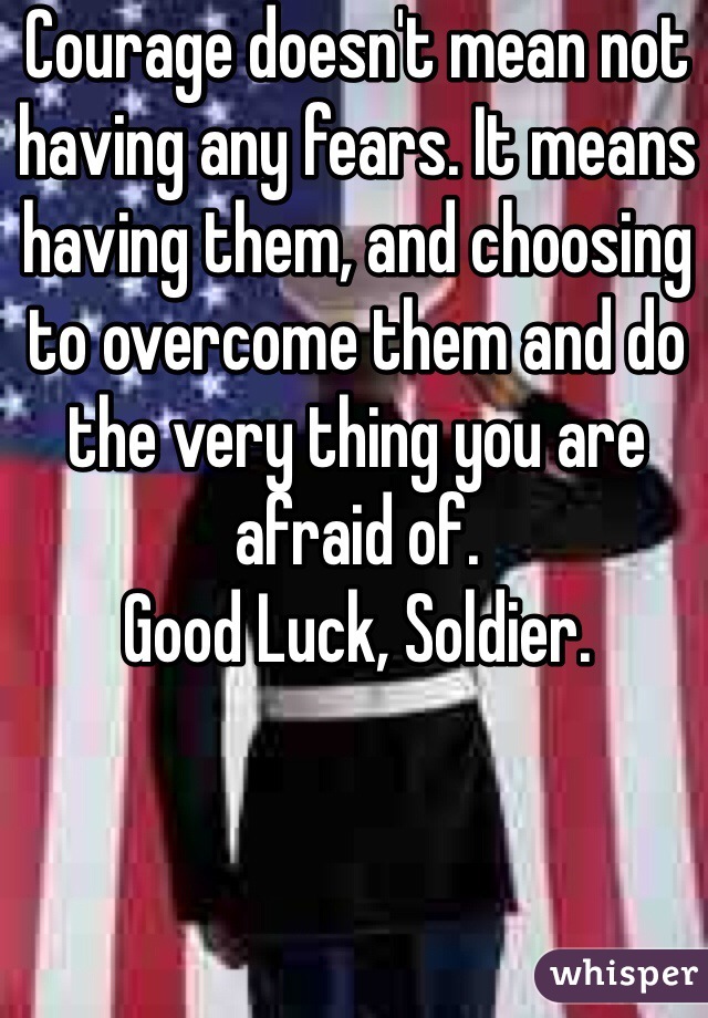 Courage doesn't mean not having any fears. It means having them, and choosing to overcome them and do the very thing you are afraid of.
Good Luck, Soldier.