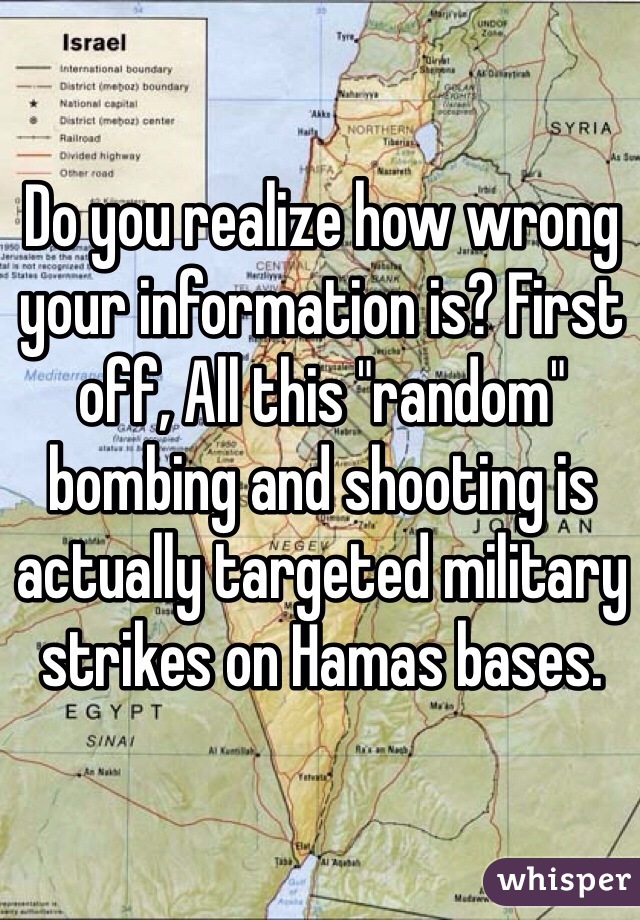 Do you realize how wrong your information is? First off, All this "random" bombing and shooting is actually targeted military strikes on Hamas bases. 