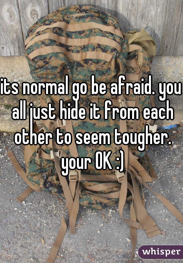 its normal go be afraid. you all just hide it from each other to seem tougher. your OK :)