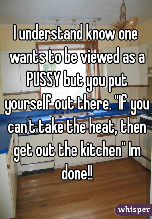 I understand know one wants to be viewed as a PUSSY but you put yourself out there. "If you can't take the heat, then get out the kitchen" Im done!!