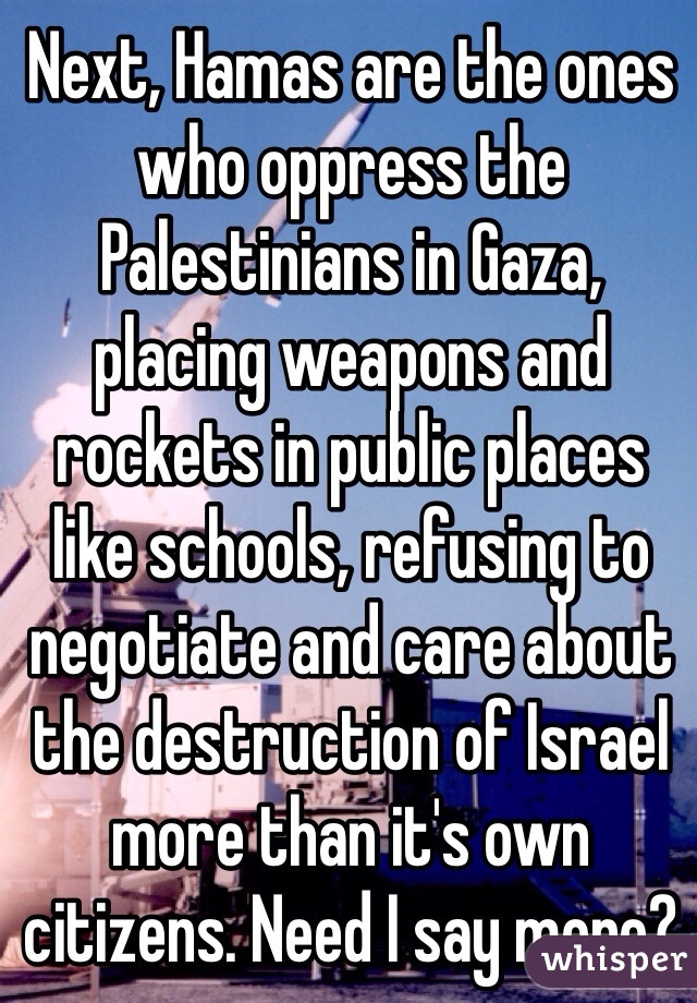 Next, Hamas are the ones who oppress the Palestinians in Gaza, placing weapons and rockets in public places like schools, refusing to negotiate and care about the destruction of Israel more than it's own citizens. Need I say more?