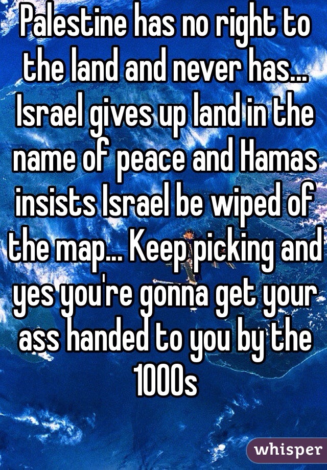 Palestine has no right to the land and never has... Israel gives up land in the name of peace and Hamas insists Israel be wiped of the map... Keep picking and yes you're gonna get your ass handed to you by the 1000s