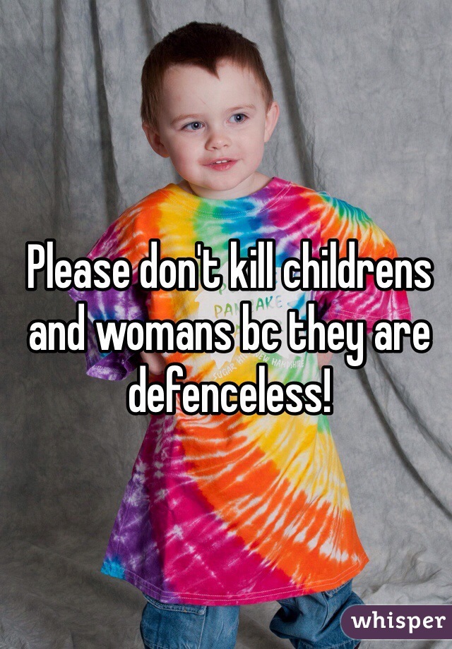 Please don't kill childrens and womans bc they are defenceless!