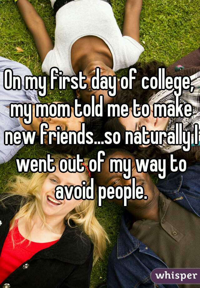 On my first day of college, my mom told me to make new friends...so naturally I went out of my way to avoid people.
