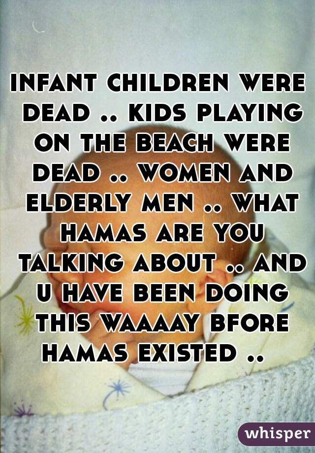 infant children were dead .. kids playing on the beach were dead .. women and elderly men .. what hamas are you talking about .. and u have been doing this waaaay bfore hamas existed ..  