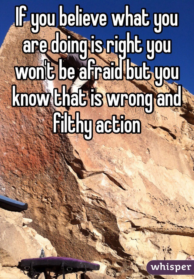 If you believe what you are doing is right you won't be afraid but you know that is wrong and filthy action 