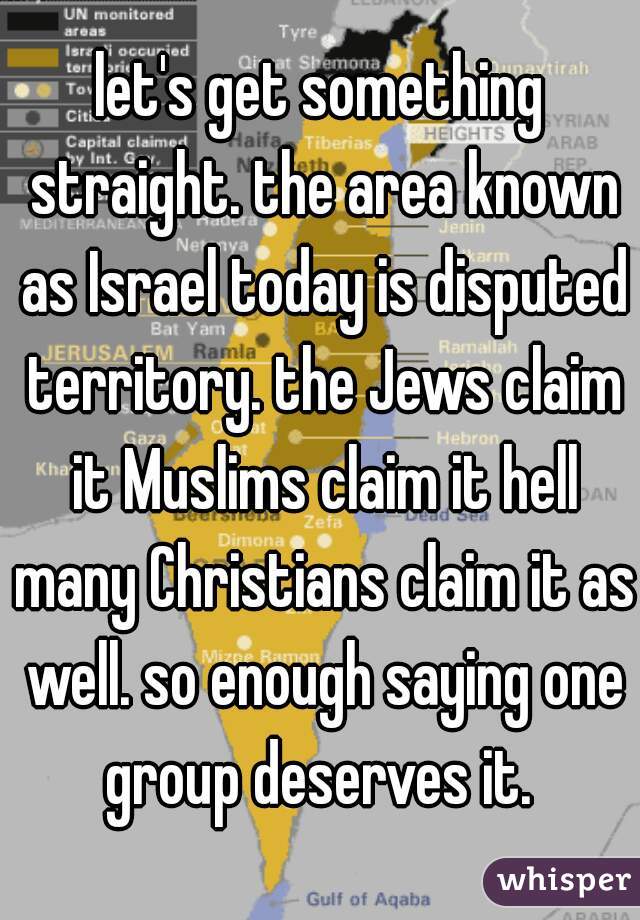 let's get something straight. the area known as Israel today is disputed territory. the Jews claim it Muslims claim it hell many Christians claim it as well. so enough saying one group deserves it. 