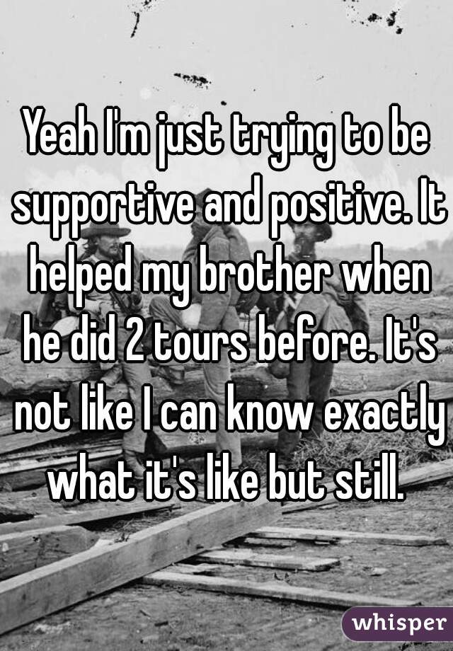 Yeah I'm just trying to be supportive and positive. It helped my brother when he did 2 tours before. It's not like I can know exactly what it's like but still. 