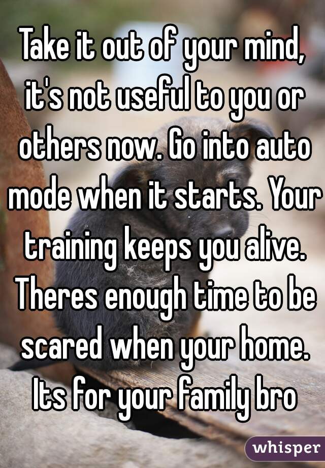 Take it out of your mind, it's not useful to you or others now. Go into auto mode when it starts. Your training keeps you alive. Theres enough time to be scared when your home. Its for your family bro