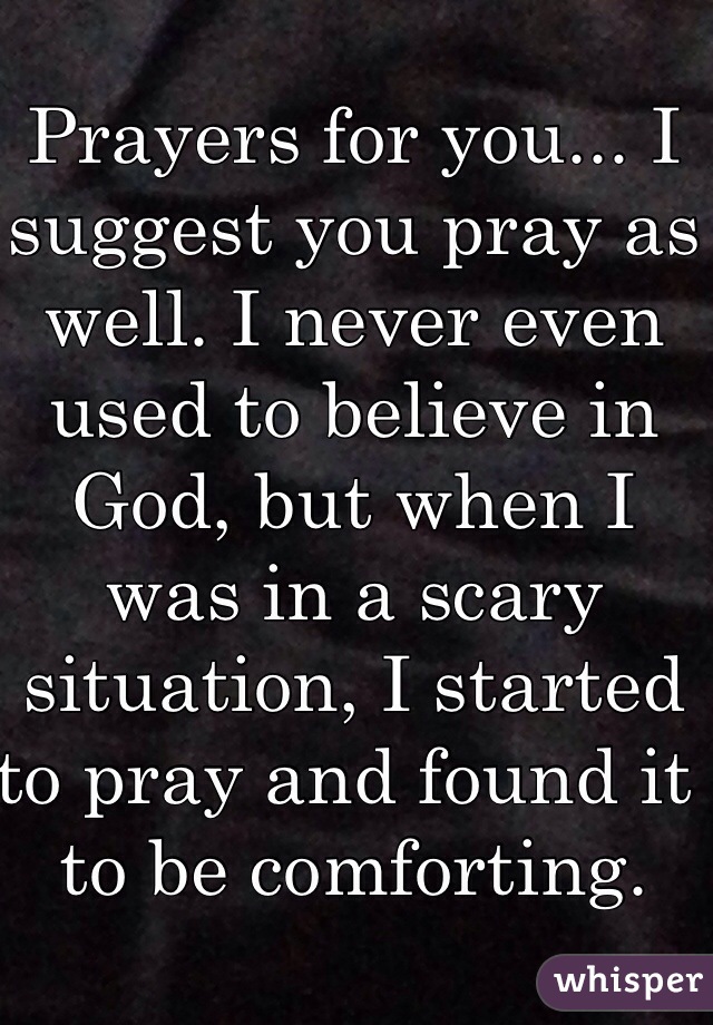 Prayers for you... I suggest you pray as well. I never even used to believe in God, but when I was in a scary situation, I started to pray and found it to be comforting.