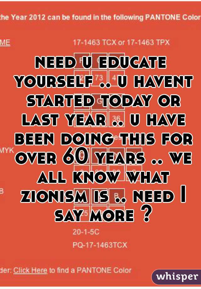 need u educate yourself .. u havent started today or last year .. u have been doing this for over 60 years .. we all know what zionism is .. need I say more ?