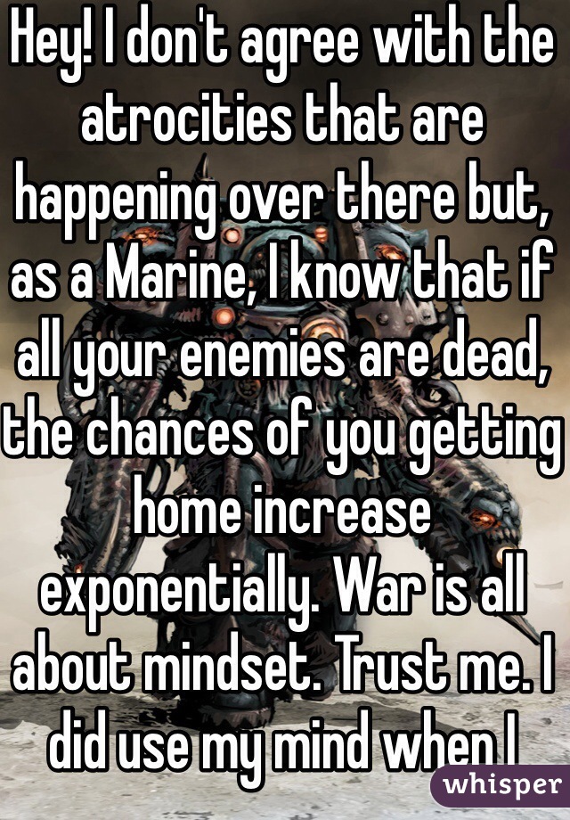 Hey! I don't agree with the atrocities that are happening over there but, as a Marine, I know that if all your enemies are dead, the chances of you getting home increase exponentially. War is all about mindset. Trust me. I did use my mind when I wrote what I wrote. 