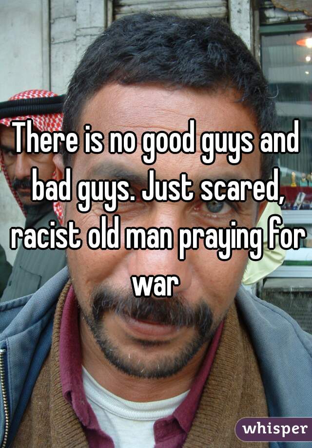 There is no good guys and bad guys. Just scared, racist old man praying for war 