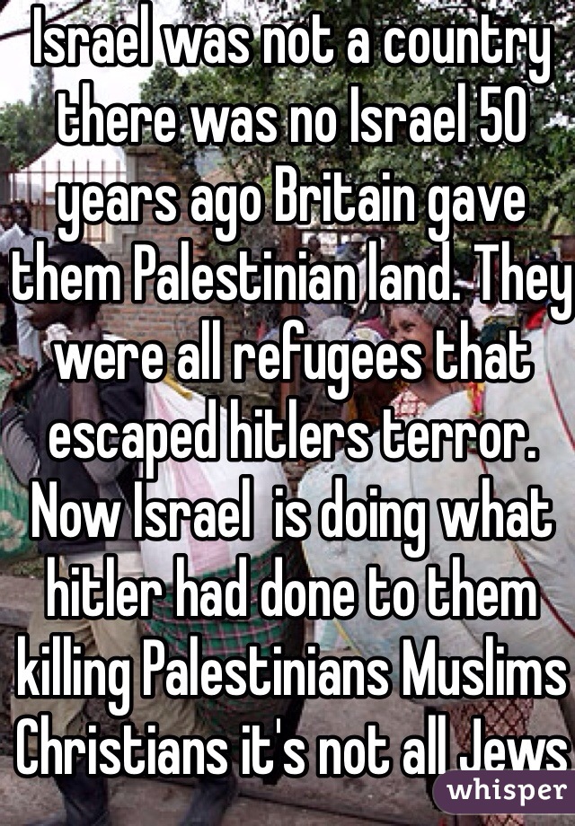 Israel was not a country there was no Israel 50 years ago Britain gave them Palestinian land. They were all refugees that escaped hitlers terror. Now Israel  is doing what hitler had done to them killing Palestinians Muslims Christians it's not all Jews it's the twisted zionists.. 