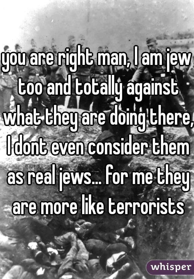 you are right man, I am jew too and totally against what they are doing there, I dont even consider them as real jews... for me they are more like terrorists