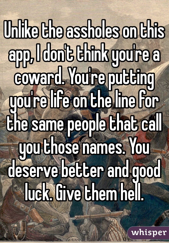 Unlike the assholes on this app, I don't think you're a coward. You're putting you're life on the line for the same people that call you those names. You deserve better and good luck. Give them hell.