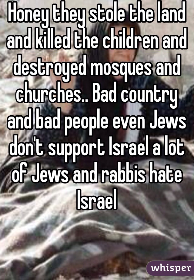 Honey they stole the land and killed the children and destroyed mosques and churches.. Bad country and bad people even Jews don't support Israel a lot of Jews and rabbis hate Israel 