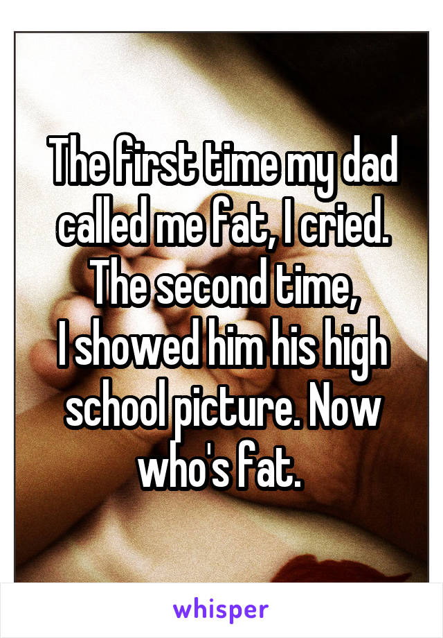 The first time my dad called me fat, I cried. The second time,
I showed him his high school picture. Now who's fat. 