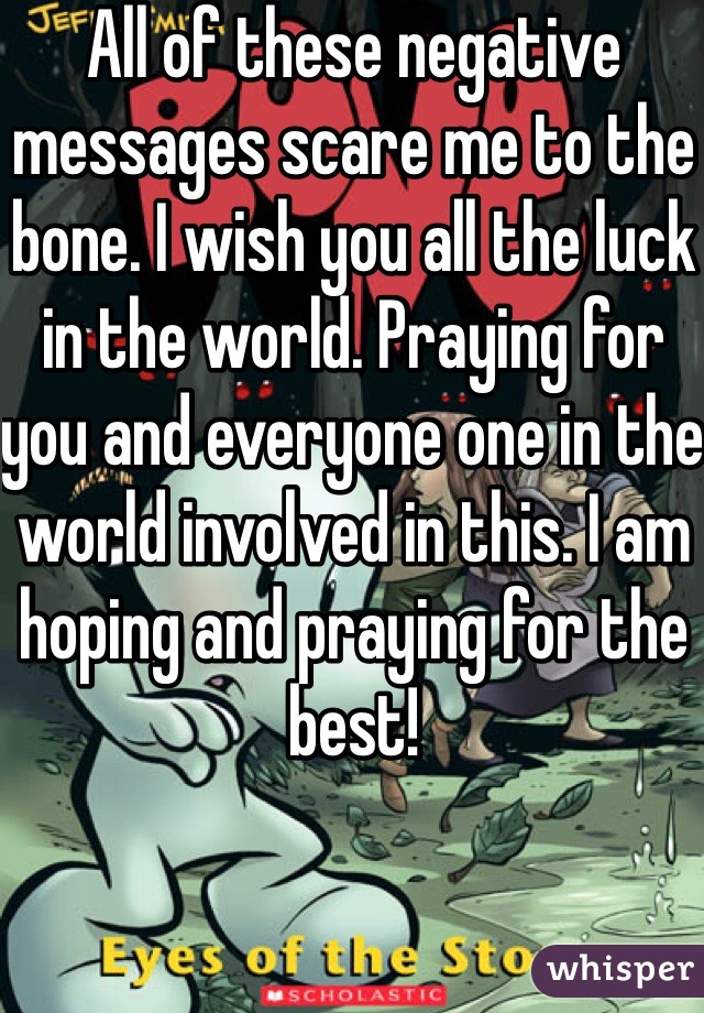 All of these negative messages scare me to the bone. I wish you all the luck in the world. Praying for you and everyone one in the world involved in this. I am hoping and praying for the best!