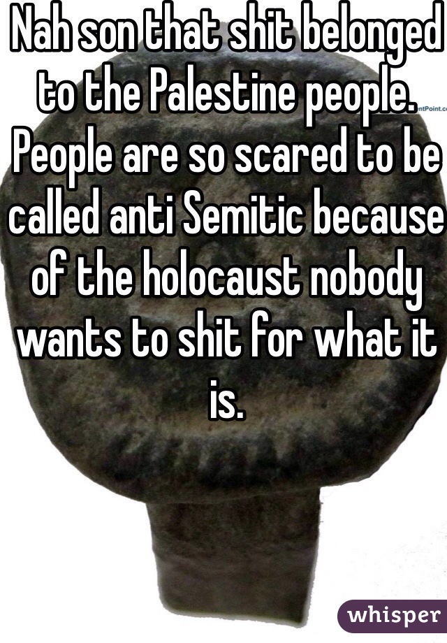 Nah son that shit belonged to the Palestine people. People are so scared to be called anti Semitic because of the holocaust nobody wants to shit for what it is.   