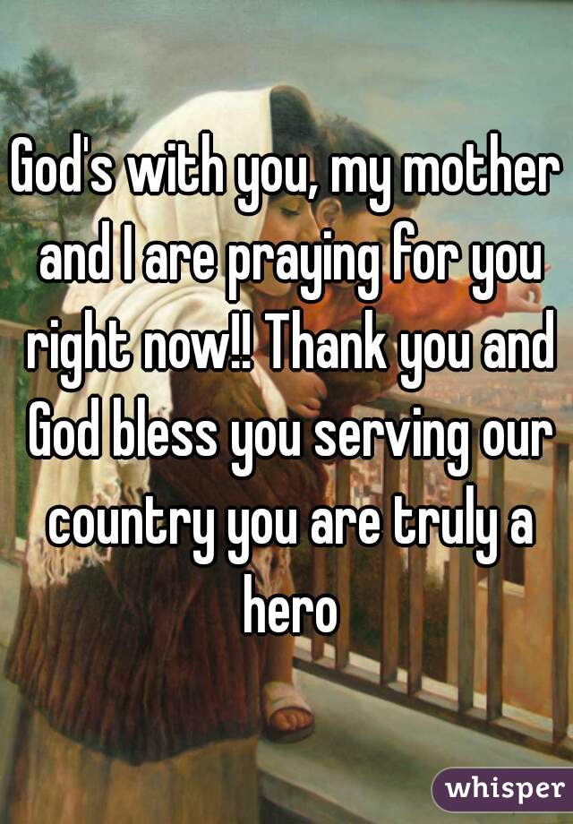 God's with you, my mother and I are praying for you right now!! Thank you and God bless you serving our country you are truly a hero