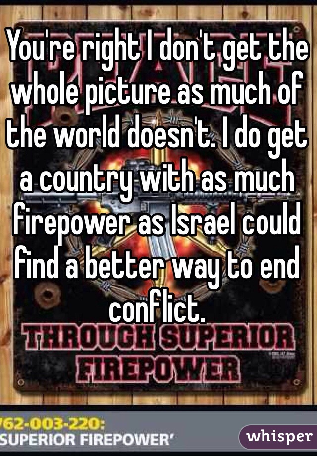 You're right I don't get the whole picture as much of the world doesn't. I do get a country with as much firepower as Israel could find a better way to end conflict.