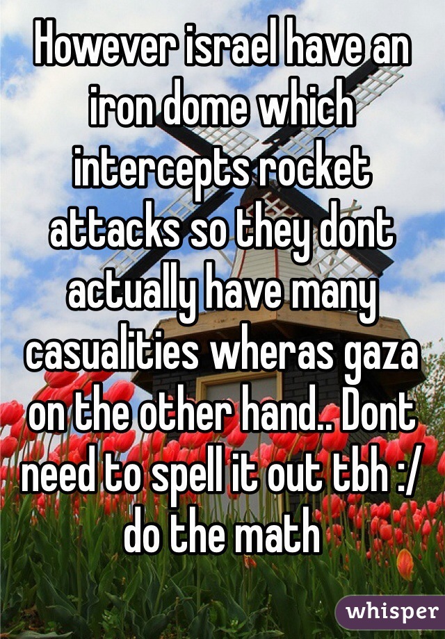 However israel have an iron dome which intercepts rocket attacks so they dont actually have many casualities wheras gaza on the other hand.. Dont need to spell it out tbh :/ do the math