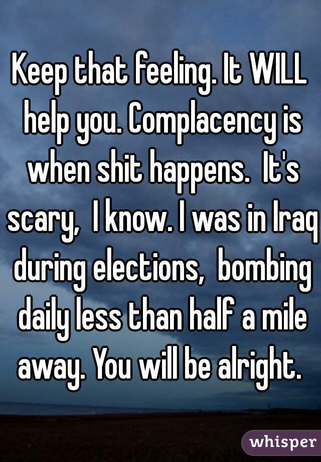 Keep that feeling. It WILL help you. Complacency is when shit happens.  It's scary,  I know. I was in Iraq during elections,  bombing daily less than half a mile away. You will be alright. 