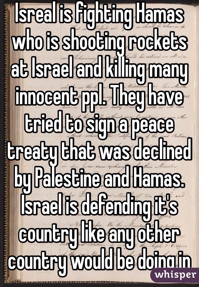 Isreal is fighting Hamas who is shooting rockets at Israel and killing many innocent ppl. They have tried to sign a peace treaty that was declined by Palestine and Hamas. Israel is defending it's country like any other country would be doing in the same situation. Civilians are dying on both sides. Unless u have first hand experience don't say anything. 