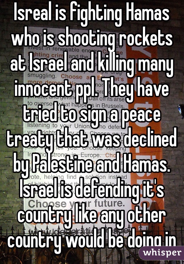 Isreal is fighting Hamas who is shooting rockets at Israel and killing many innocent ppl. They have tried to sign a peace treaty that was declined by Palestine and Hamas. Israel is defending it's country like any other country would be doing in the same situation. Civilians are dying on both sides. Unless u have first hand experience don't say anything. 