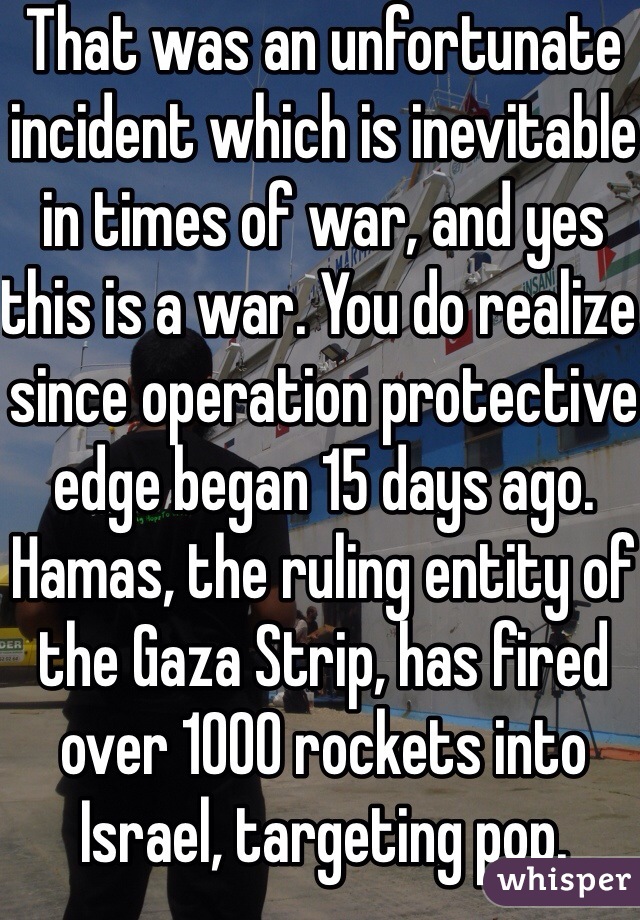 That was an unfortunate incident which is inevitable in times of war, and yes this is a war. You do realize since operation protective edge began 15 days ago. Hamas, the ruling entity of the Gaza Strip, has fired over 1000 rockets into Israel, targeting pop. Centers    