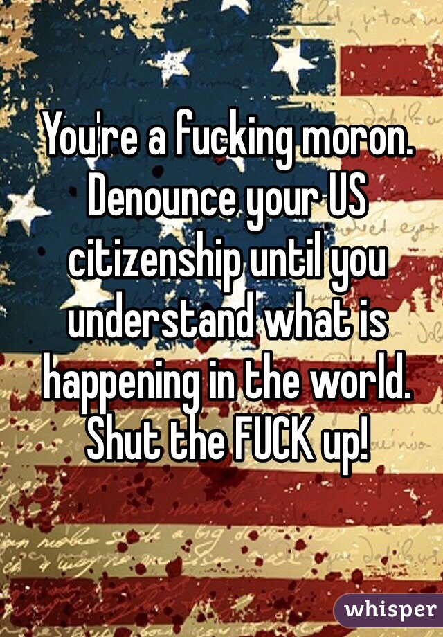 You're a fucking moron. Denounce your US citizenship until you understand what is happening in the world. Shut the FUCK up!